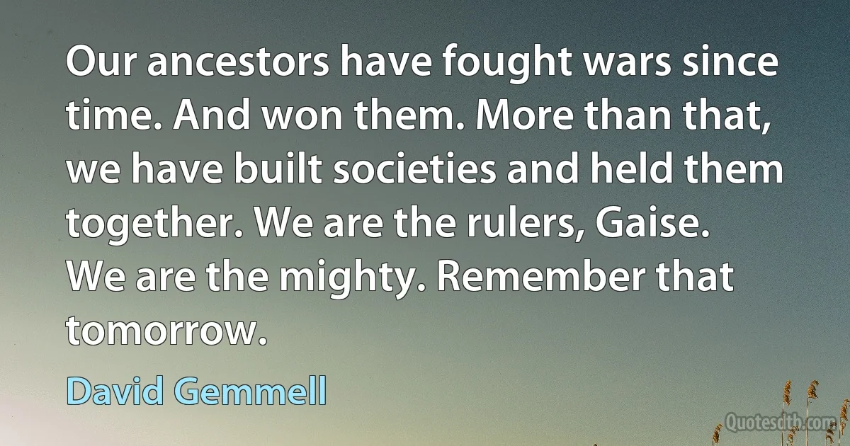 Our ancestors have fought wars since time. And won them. More than that, we have built societies and held them together. We are the rulers, Gaise. We are the mighty. Remember that tomorrow. (David Gemmell)