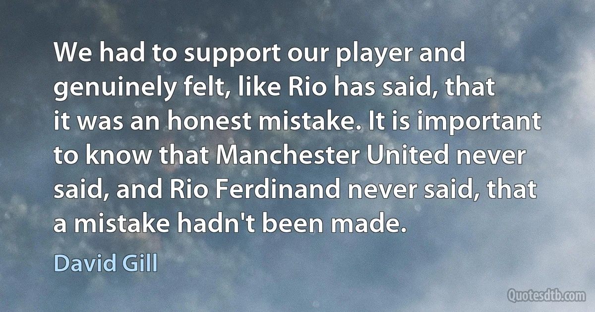 We had to support our player and genuinely felt, like Rio has said, that it was an honest mistake. It is important to know that Manchester United never said, and Rio Ferdinand never said, that a mistake hadn't been made. (David Gill)