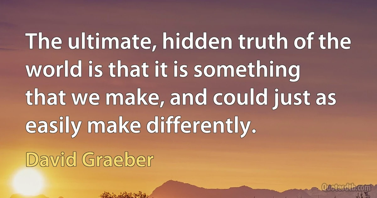 The ultimate, hidden truth of the world is that it is something that we make, and could just as easily make differently. (David Graeber)