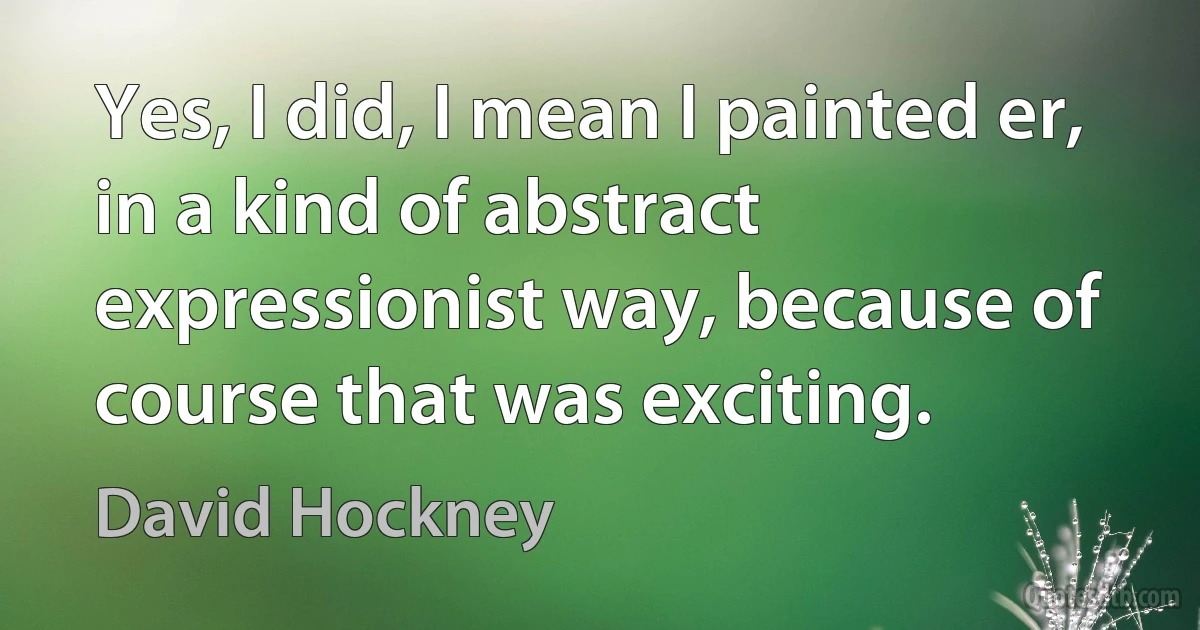 Yes, I did, I mean I painted er, in a kind of abstract expressionist way, because of course that was exciting. (David Hockney)