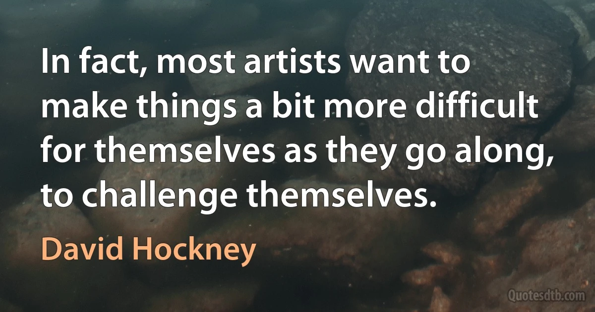 In fact, most artists want to make things a bit more difficult for themselves as they go along, to challenge themselves. (David Hockney)