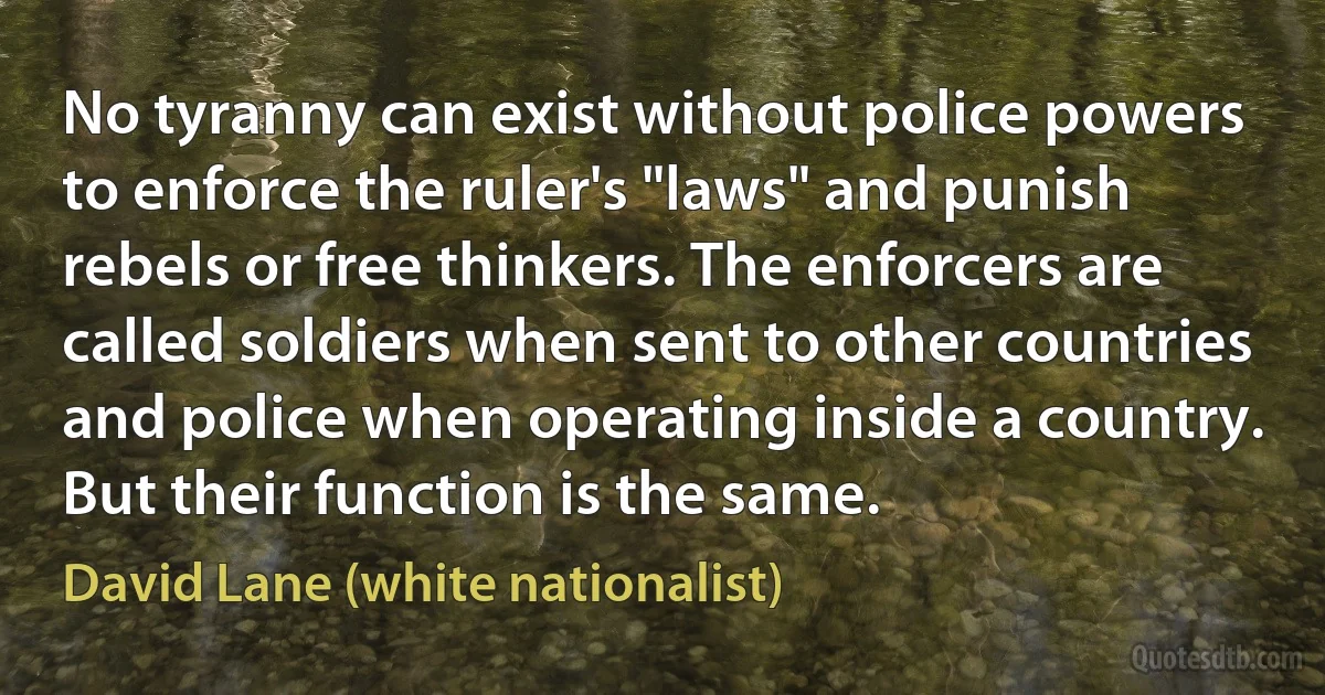 No tyranny can exist without police powers to enforce the ruler's "laws" and punish rebels or free thinkers. The enforcers are called soldiers when sent to other countries and police when operating inside a country. But their function is the same. (David Lane (white nationalist))