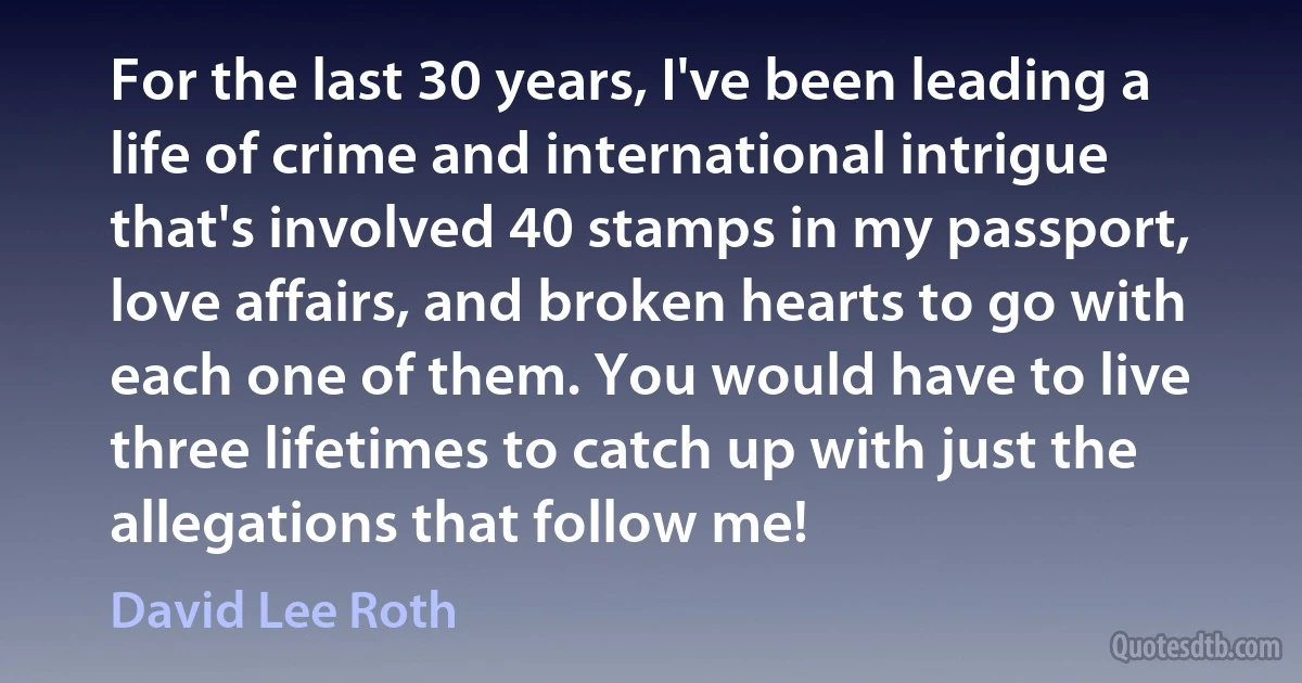 For the last 30 years, I've been leading a life of crime and international intrigue that's involved 40 stamps in my passport, love affairs, and broken hearts to go with each one of them. You would have to live three lifetimes to catch up with just the allegations that follow me! (David Lee Roth)