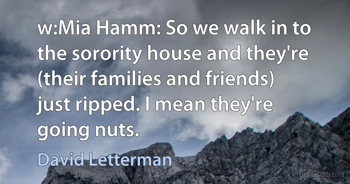 w:Mia Hamm: So we walk in to the sorority house and they're (their families and friends) just ripped. I mean they're going nuts. (David Letterman)