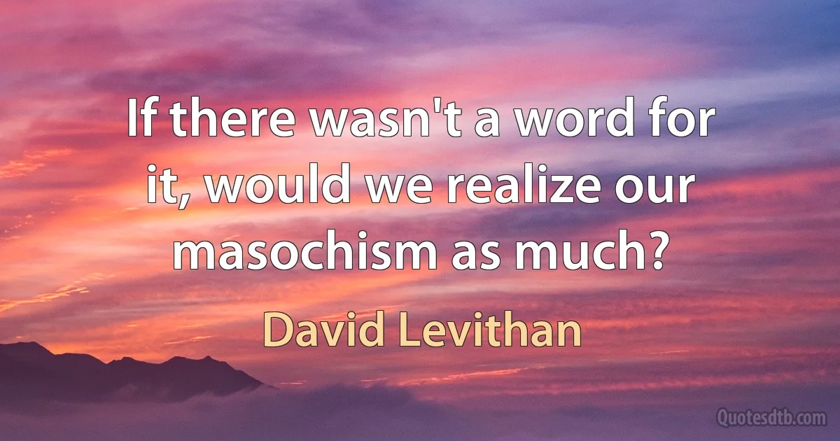 If there wasn't a word for it, would we realize our masochism as much? (David Levithan)