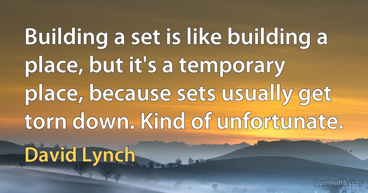 Building a set is like building a place, but it's a temporary place, because sets usually get torn down. Kind of unfortunate. (David Lynch)