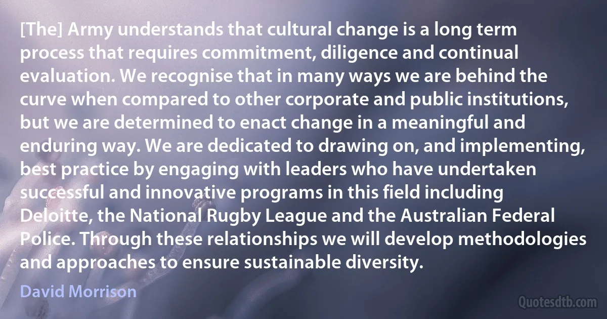 [The] Army understands that cultural change is a long term process that requires commitment, diligence and continual evaluation. We recognise that in many ways we are behind the curve when compared to other corporate and public institutions, but we are determined to enact change in a meaningful and enduring way. We are dedicated to drawing on, and implementing, best practice by engaging with leaders who have undertaken successful and innovative programs in this field including Deloitte, the National Rugby League and the Australian Federal Police. Through these relationships we will develop methodologies and approaches to ensure sustainable diversity. (David Morrison)