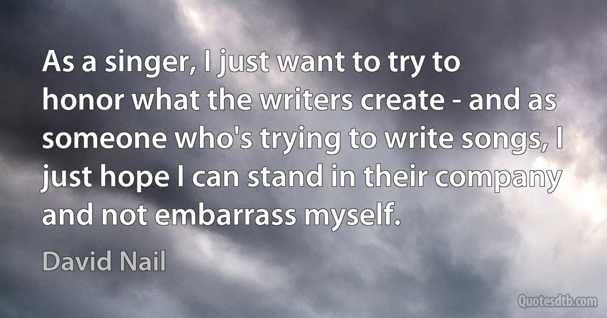 As a singer, I just want to try to honor what the writers create - and as someone who's trying to write songs, I just hope I can stand in their company and not embarrass myself. (David Nail)