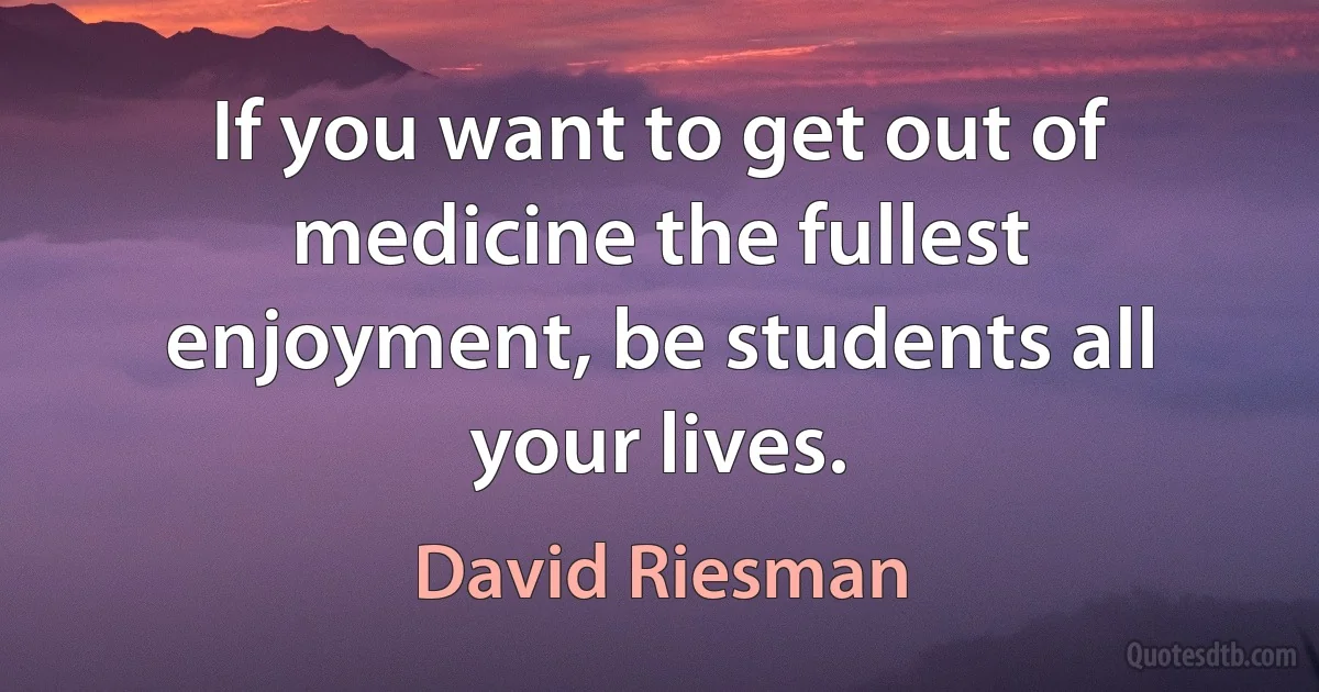 If you want to get out of medicine the fullest enjoyment, be students all your lives. (David Riesman)