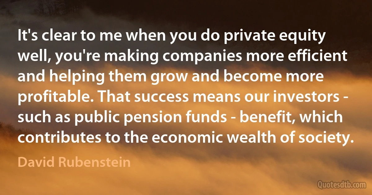 It's clear to me when you do private equity well, you're making companies more efficient and helping them grow and become more profitable. That success means our investors - such as public pension funds - benefit, which contributes to the economic wealth of society. (David Rubenstein)