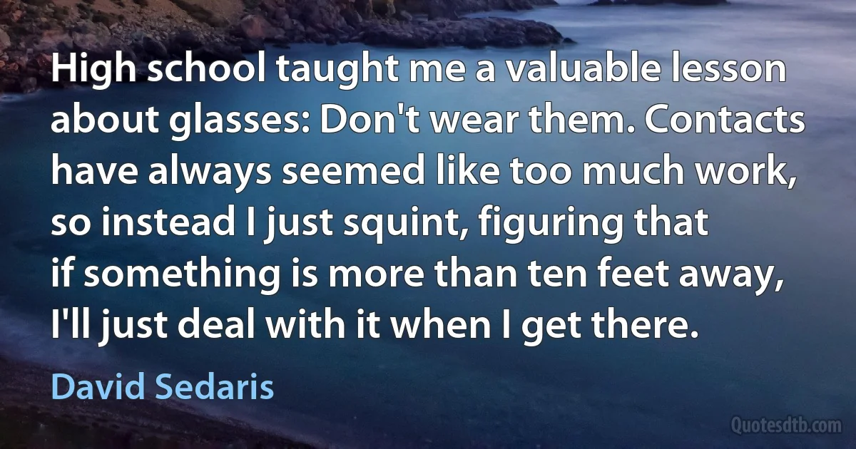 High school taught me a valuable lesson about glasses: Don't wear them. Contacts have always seemed like too much work, so instead I just squint, figuring that if something is more than ten feet away, I'll just deal with it when I get there. (David Sedaris)