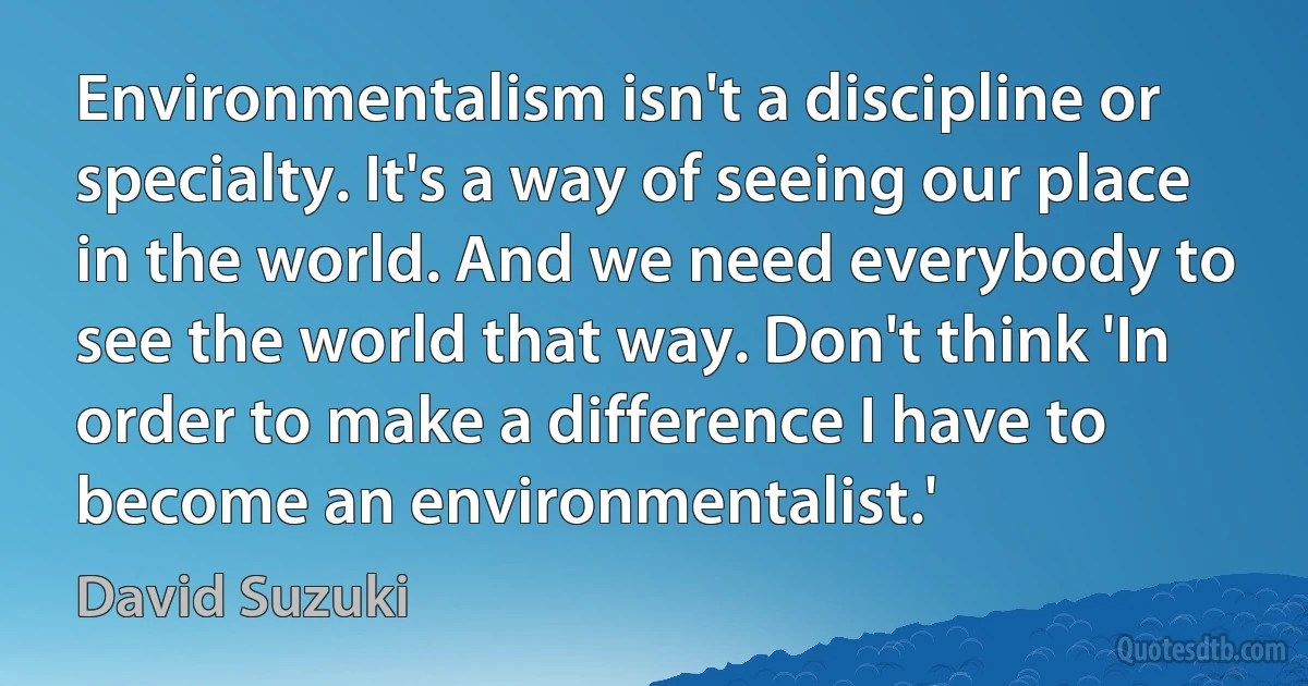 Environmentalism isn't a discipline or specialty. It's a way of seeing our place in the world. And we need everybody to see the world that way. Don't think 'In order to make a difference I have to become an environmentalist.' (David Suzuki)