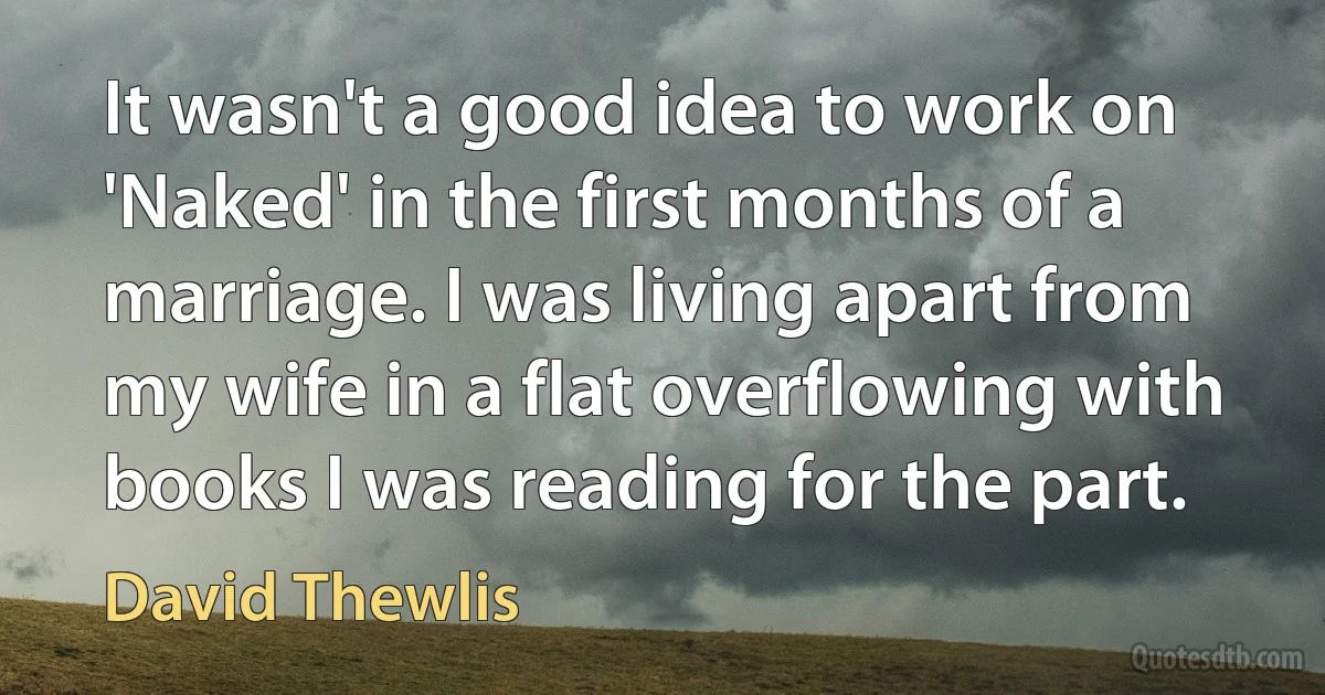 It wasn't a good idea to work on 'Naked' in the first months of a marriage. I was living apart from my wife in a flat overflowing with books I was reading for the part. (David Thewlis)