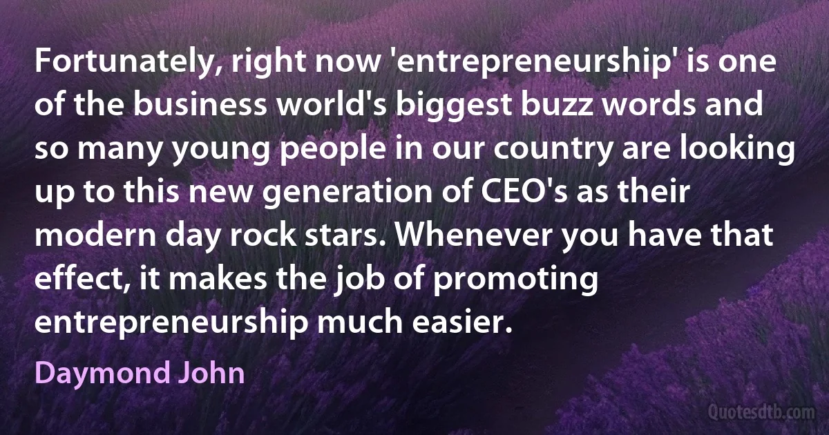 Fortunately, right now 'entrepreneurship' is one of the business world's biggest buzz words and so many young people in our country are looking up to this new generation of CEO's as their modern day rock stars. Whenever you have that effect, it makes the job of promoting entrepreneurship much easier. (Daymond John)