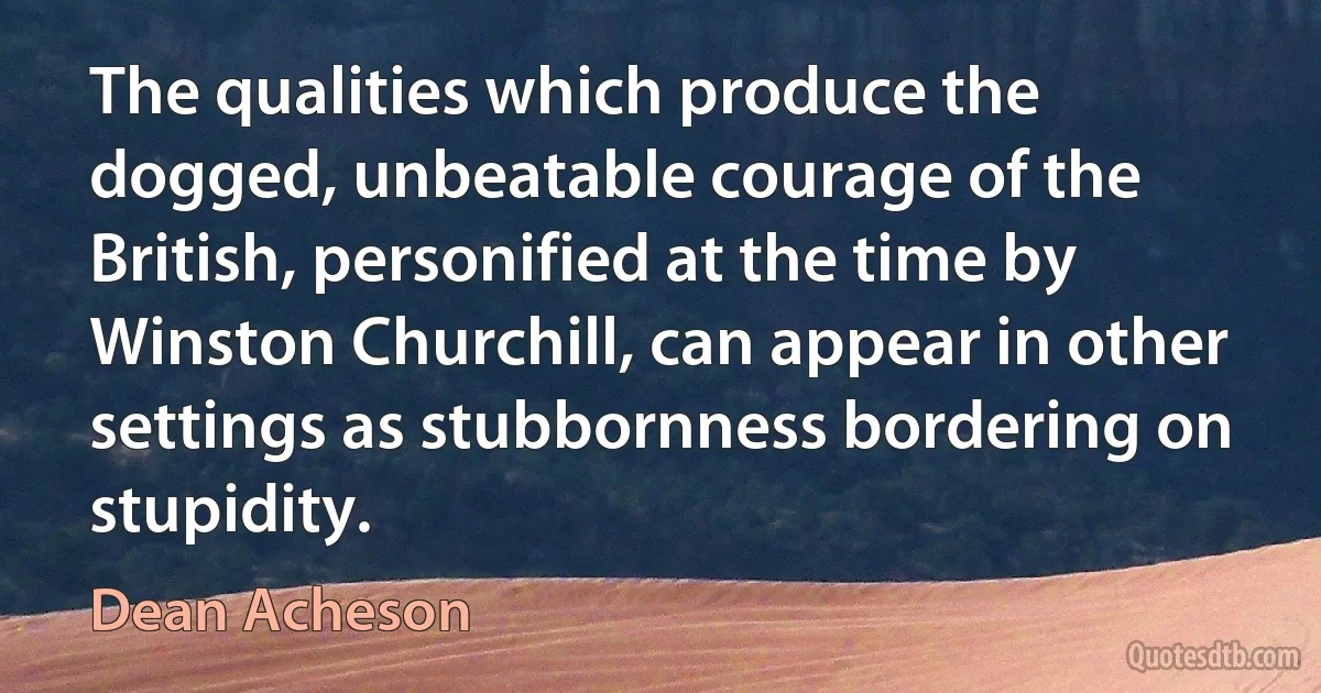 The qualities which produce the dogged, unbeatable courage of the British, personified at the time by Winston Churchill, can appear in other settings as stubbornness bordering on stupidity. (Dean Acheson)