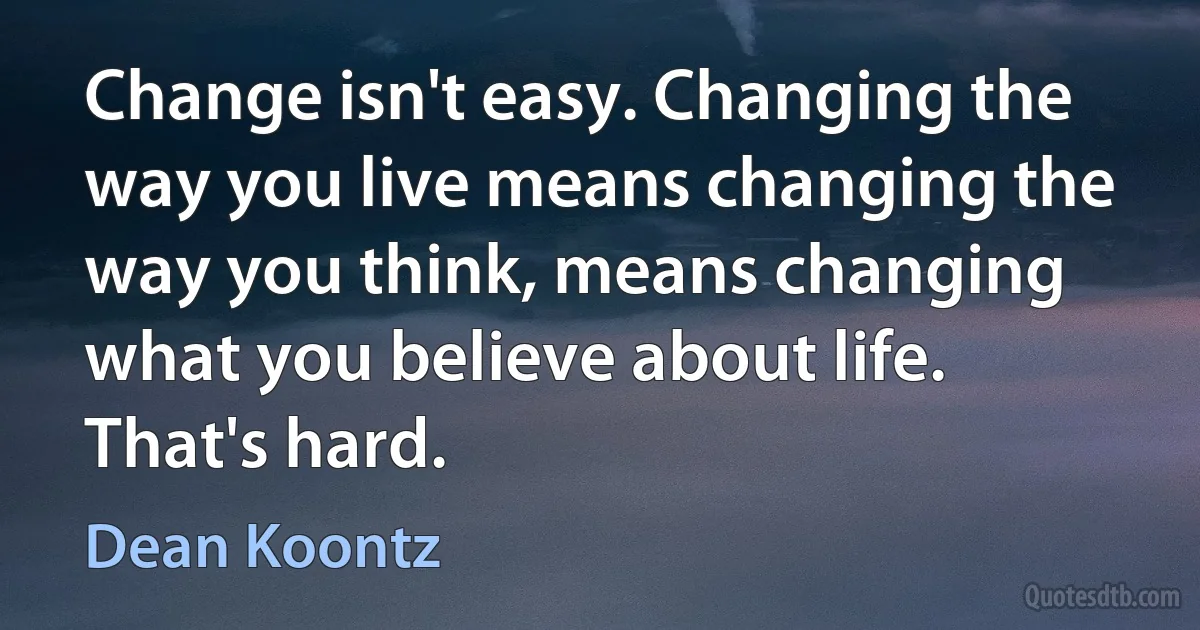 Change isn't easy. Changing the way you live means changing the way you think, means changing what you believe about life. That's hard. (Dean Koontz)