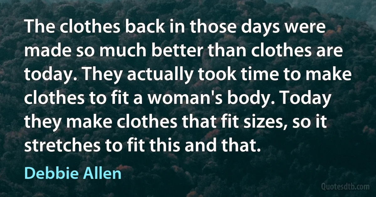 The clothes back in those days were made so much better than clothes are today. They actually took time to make clothes to fit a woman's body. Today they make clothes that fit sizes, so it stretches to fit this and that. (Debbie Allen)