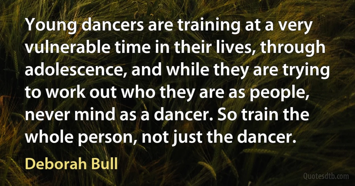 Young dancers are training at a very vulnerable time in their lives, through adolescence, and while they are trying to work out who they are as people, never mind as a dancer. So train the whole person, not just the dancer. (Deborah Bull)