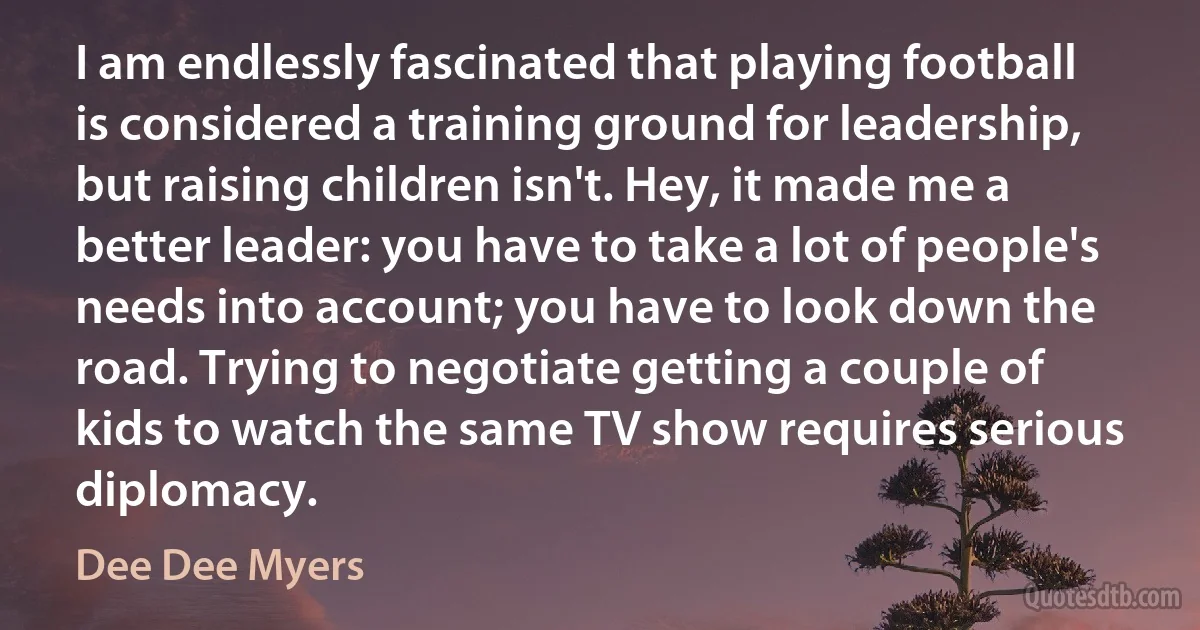 I am endlessly fascinated that playing football is considered a training ground for leadership, but raising children isn't. Hey, it made me a better leader: you have to take a lot of people's needs into account; you have to look down the road. Trying to negotiate getting a couple of kids to watch the same TV show requires serious diplomacy. (Dee Dee Myers)