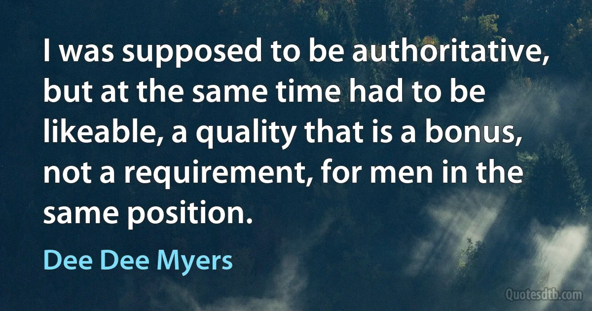 I was supposed to be authoritative, but at the same time had to be likeable, a quality that is a bonus, not a requirement, for men in the same position. (Dee Dee Myers)