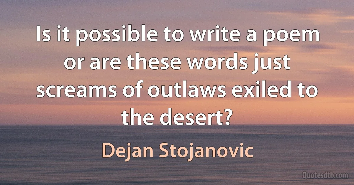 Is it possible to write a poem or are these words just screams of outlaws exiled to the desert? (Dejan Stojanovic)