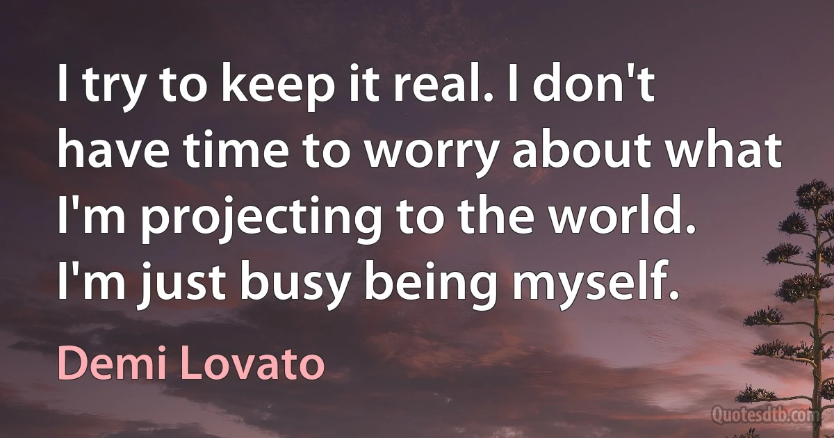 I try to keep it real. I don't have time to worry about what I'm projecting to the world. I'm just busy being myself. (Demi Lovato)