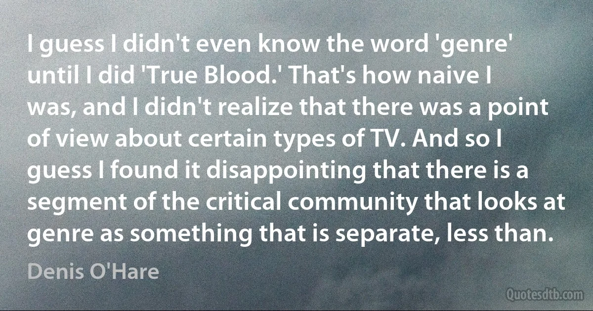 I guess I didn't even know the word 'genre' until I did 'True Blood.' That's how naive I was, and I didn't realize that there was a point of view about certain types of TV. And so I guess I found it disappointing that there is a segment of the critical community that looks at genre as something that is separate, less than. (Denis O'Hare)