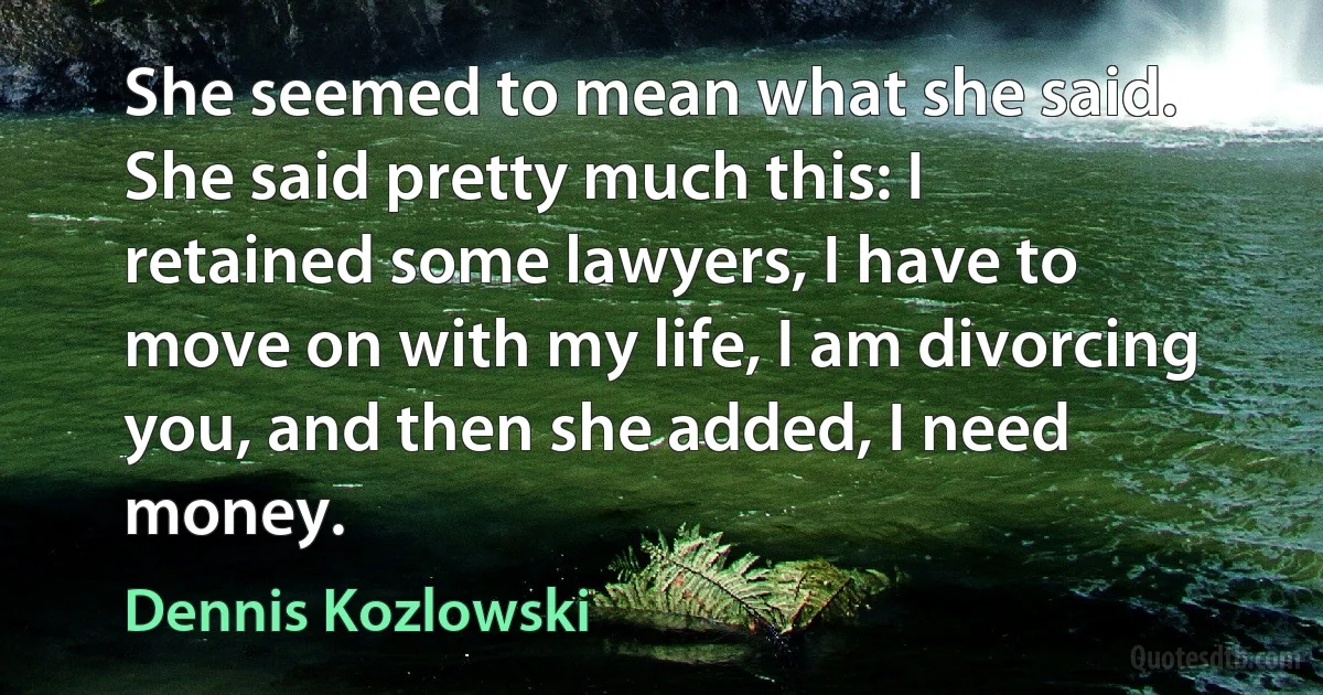 She seemed to mean what she said. She said pretty much this: I retained some lawyers, I have to move on with my life, I am divorcing you, and then she added, I need money. (Dennis Kozlowski)