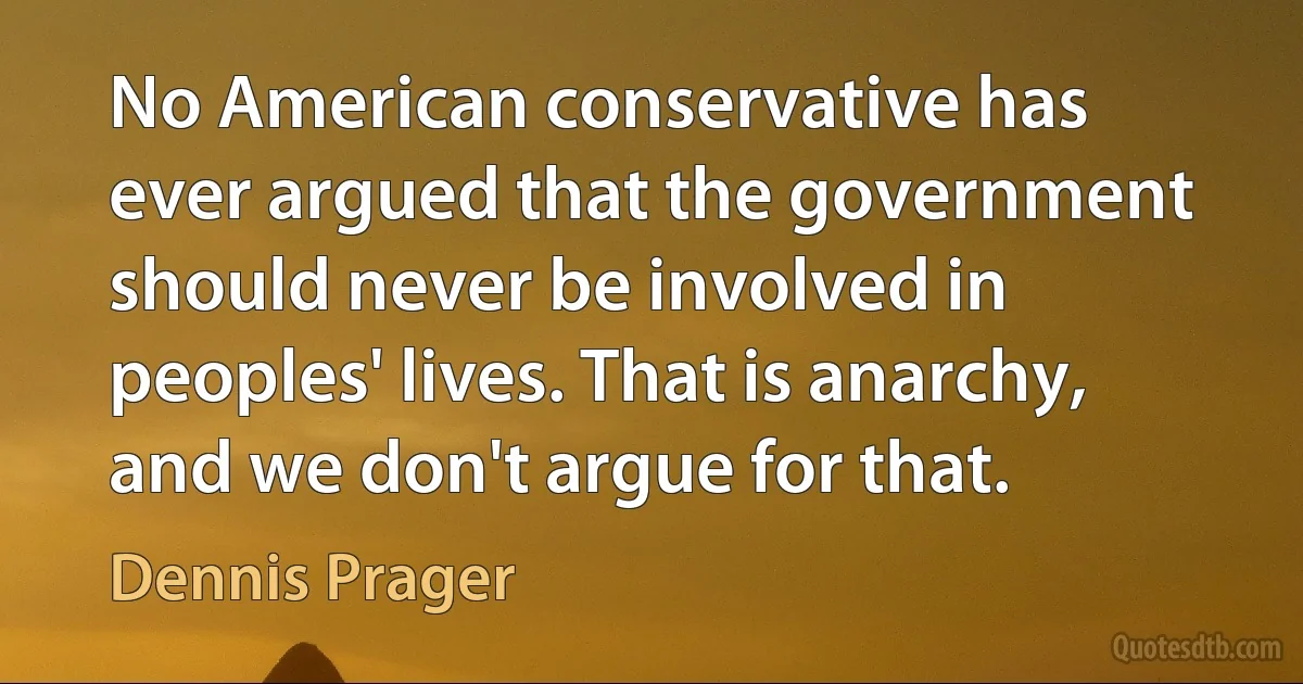 No American conservative has ever argued that the government should never be involved in peoples' lives. That is anarchy, and we don't argue for that. (Dennis Prager)