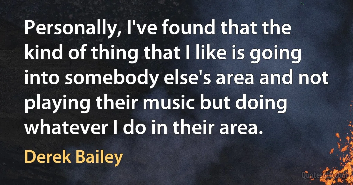 Personally, I've found that the kind of thing that I like is going into somebody else's area and not playing their music but doing whatever I do in their area. (Derek Bailey)