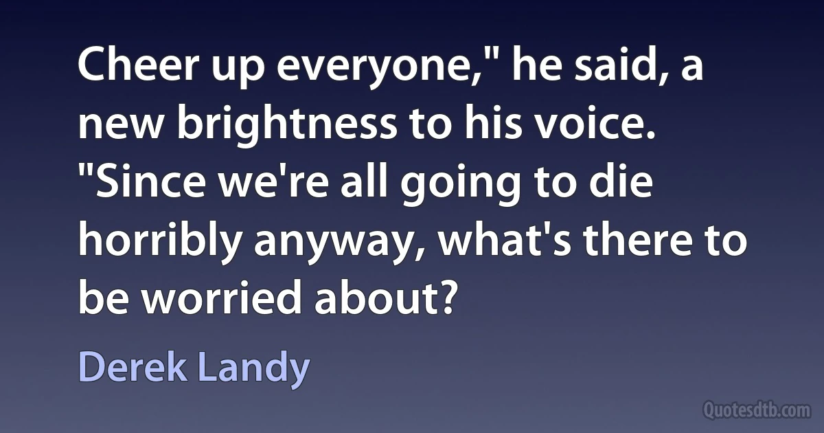 Cheer up everyone," he said, a new brightness to his voice. "Since we're all going to die horribly anyway, what's there to be worried about? (Derek Landy)