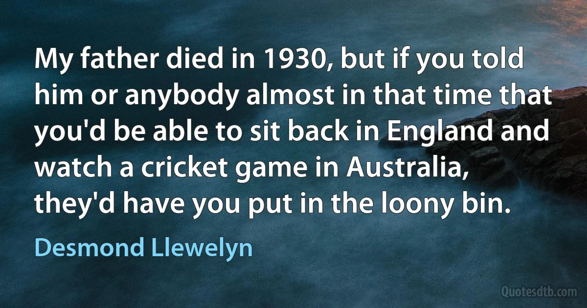 My father died in 1930, but if you told him or anybody almost in that time that you'd be able to sit back in England and watch a cricket game in Australia, they'd have you put in the loony bin. (Desmond Llewelyn)