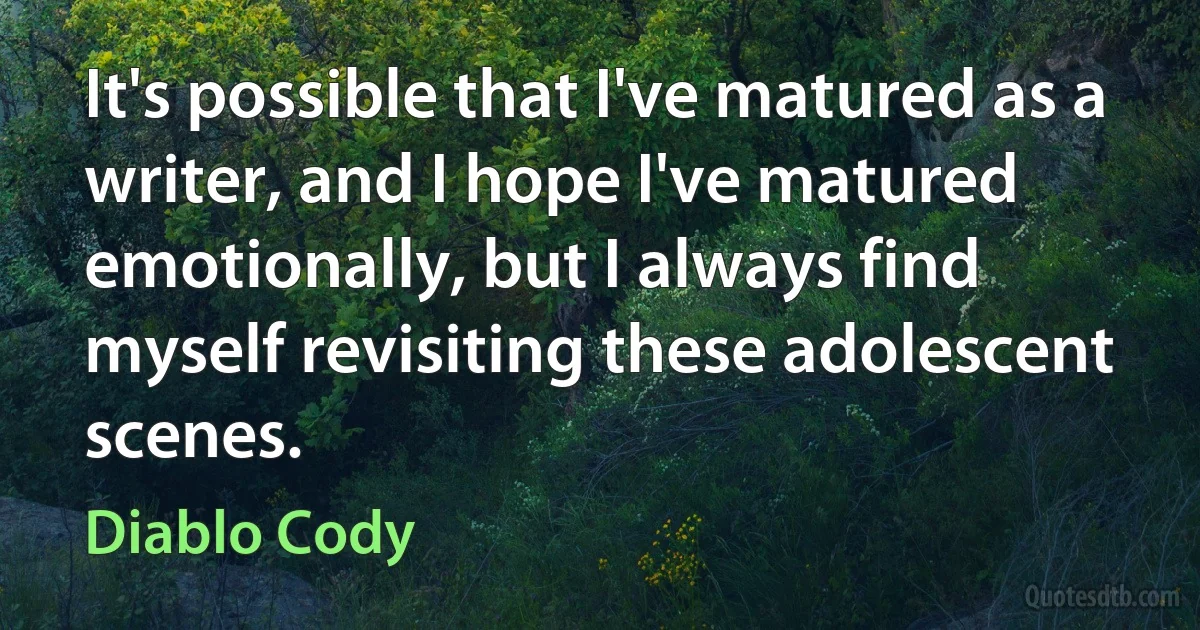 It's possible that I've matured as a writer, and I hope I've matured emotionally, but I always find myself revisiting these adolescent scenes. (Diablo Cody)