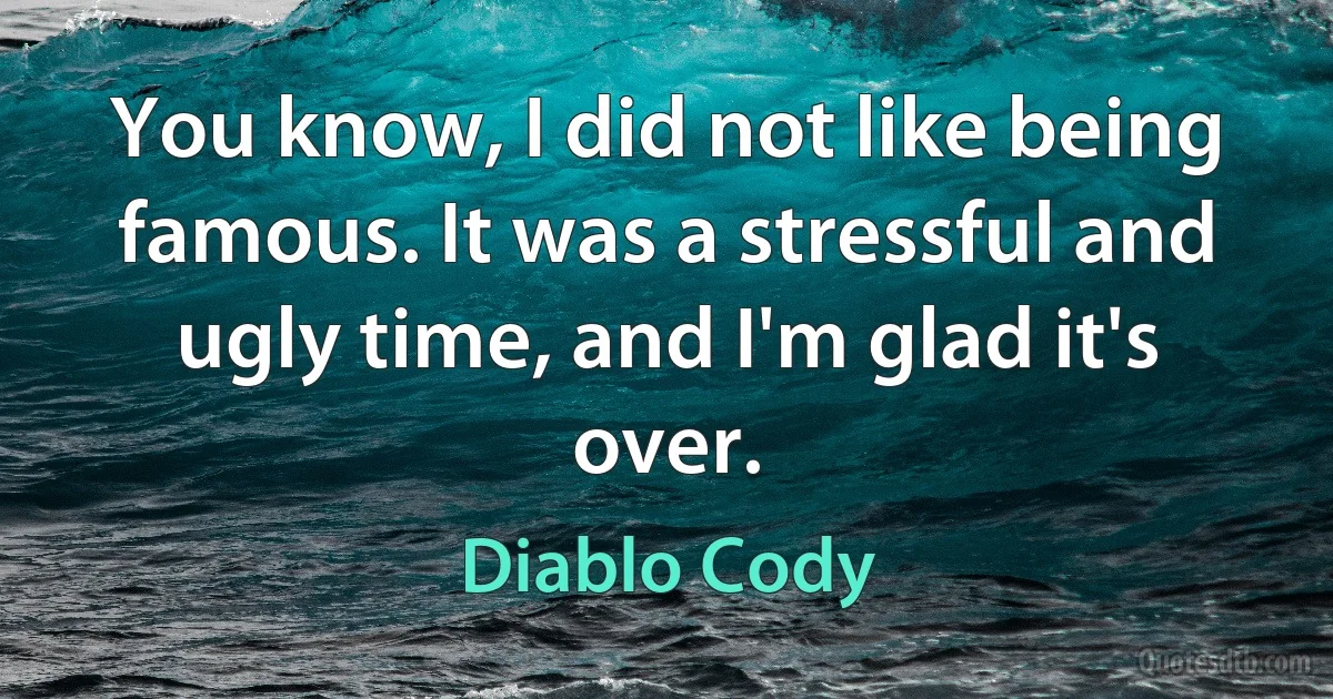 You know, I did not like being famous. It was a stressful and ugly time, and I'm glad it's over. (Diablo Cody)