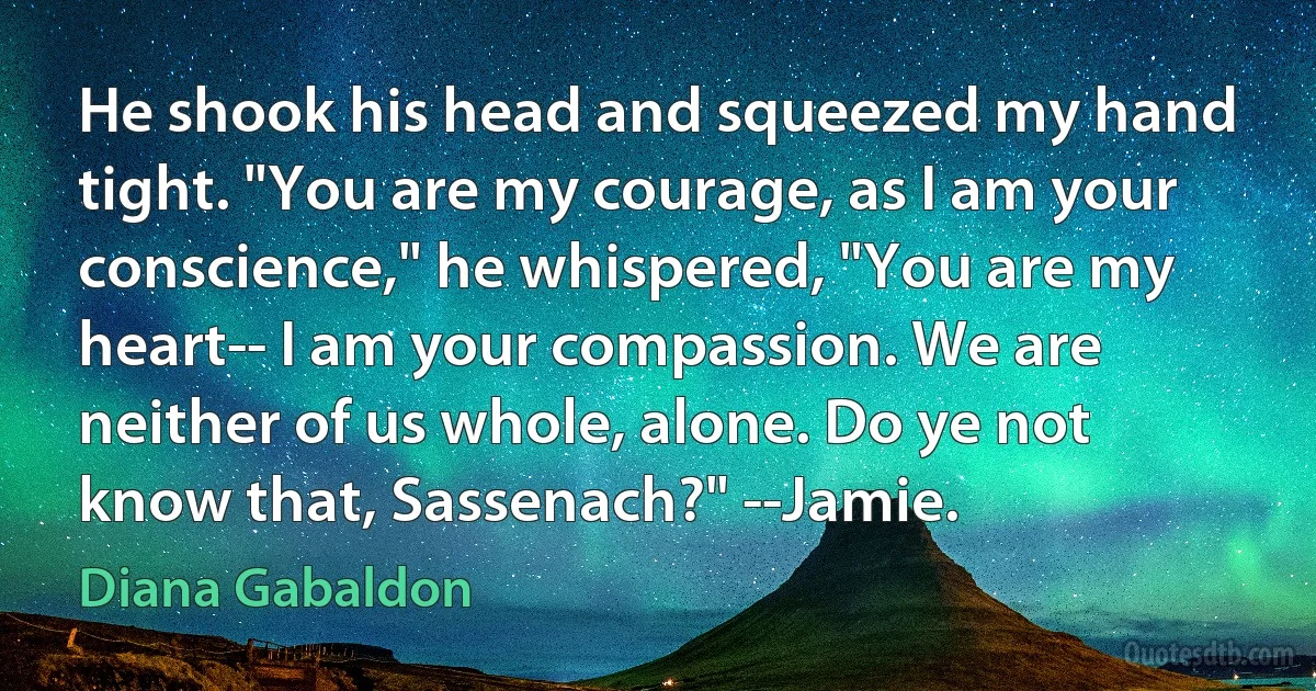 He shook his head and squeezed my hand tight. "You are my courage, as I am your conscience," he whispered, "You are my heart-- I am your compassion. We are neither of us whole, alone. Do ye not know that, Sassenach?" --Jamie. (Diana Gabaldon)