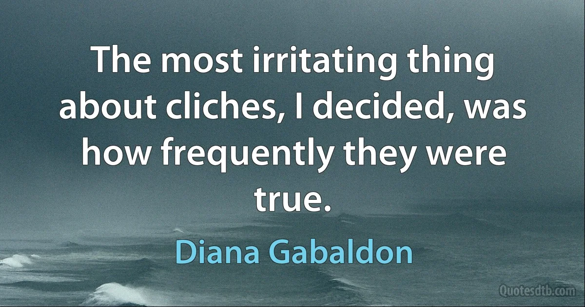 The most irritating thing about cliches, I decided, was how frequently they were true. (Diana Gabaldon)