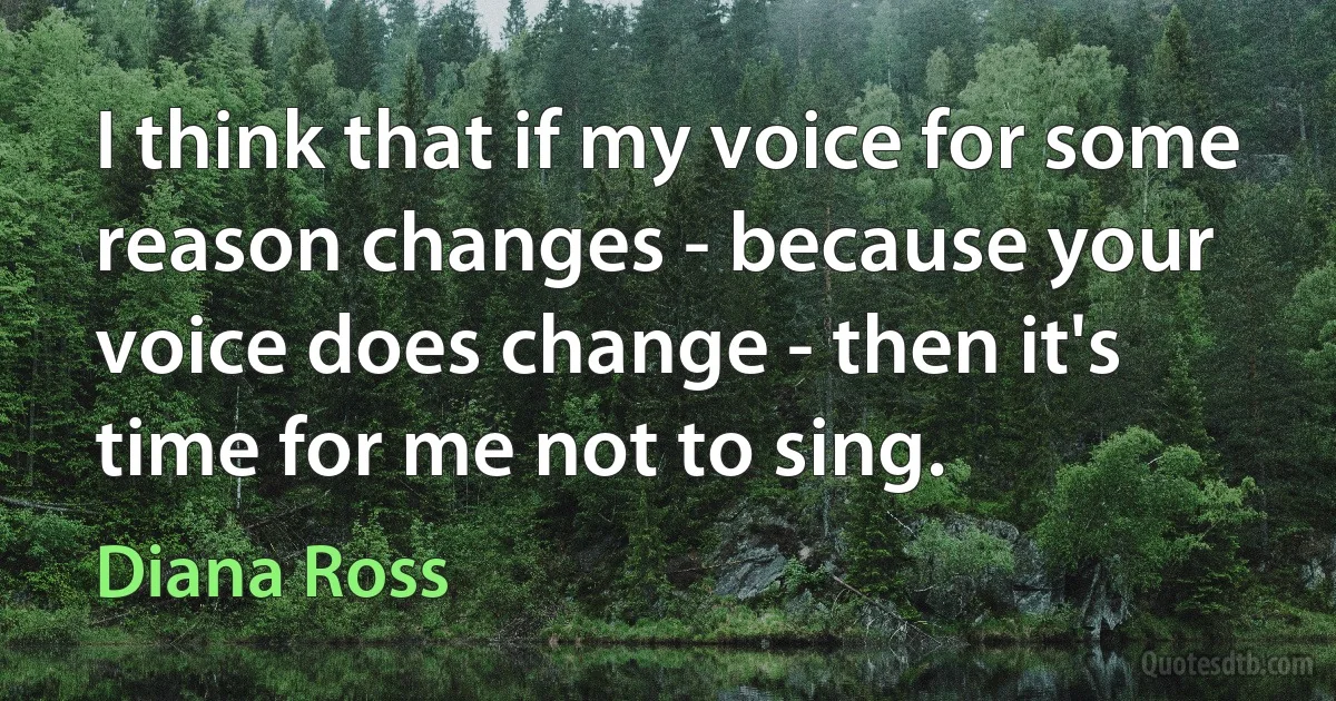 I think that if my voice for some reason changes - because your voice does change - then it's time for me not to sing. (Diana Ross)