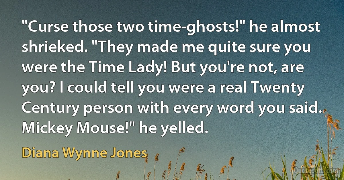 "Curse those two time-ghosts!" he almost shrieked. "They made me quite sure you were the Time Lady! But you're not, are you? I could tell you were a real Twenty Century person with every word you said. Mickey Mouse!" he yelled. (Diana Wynne Jones)