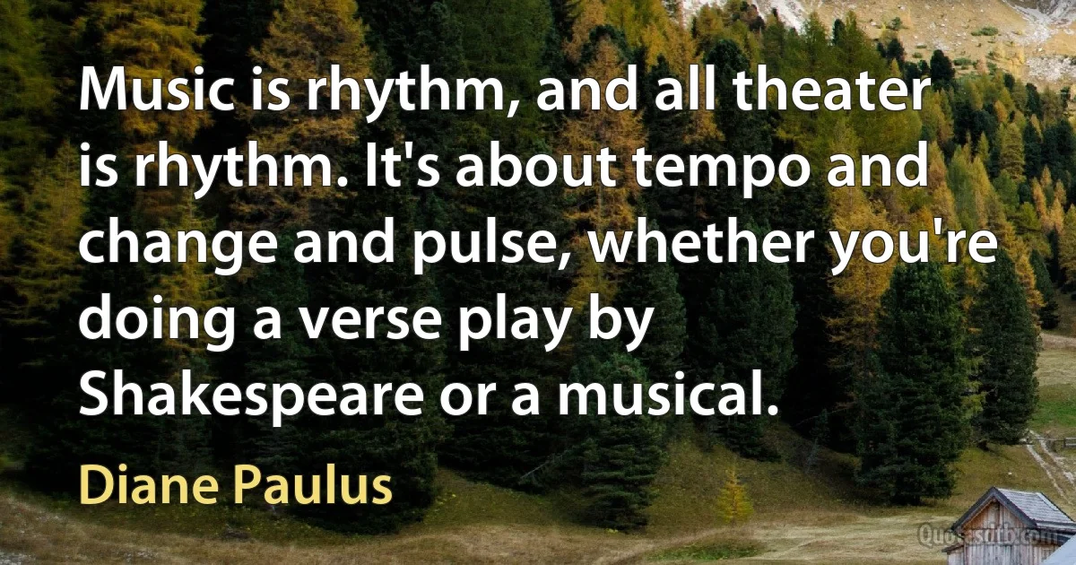 Music is rhythm, and all theater is rhythm. It's about tempo and change and pulse, whether you're doing a verse play by Shakespeare or a musical. (Diane Paulus)