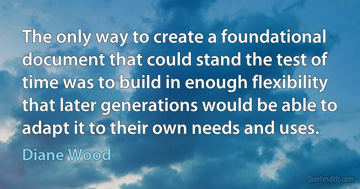 The only way to create a foundational document that could stand the test of time was to build in enough flexibility that later generations would be able to adapt it to their own needs and uses. (Diane Wood)