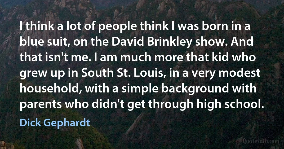 I think a lot of people think I was born in a blue suit, on the David Brinkley show. And that isn't me. I am much more that kid who grew up in South St. Louis, in a very modest household, with a simple background with parents who didn't get through high school. (Dick Gephardt)