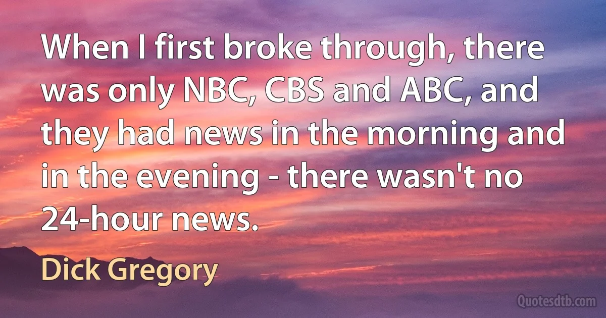 When I first broke through, there was only NBC, CBS and ABC, and they had news in the morning and in the evening - there wasn't no 24-hour news. (Dick Gregory)