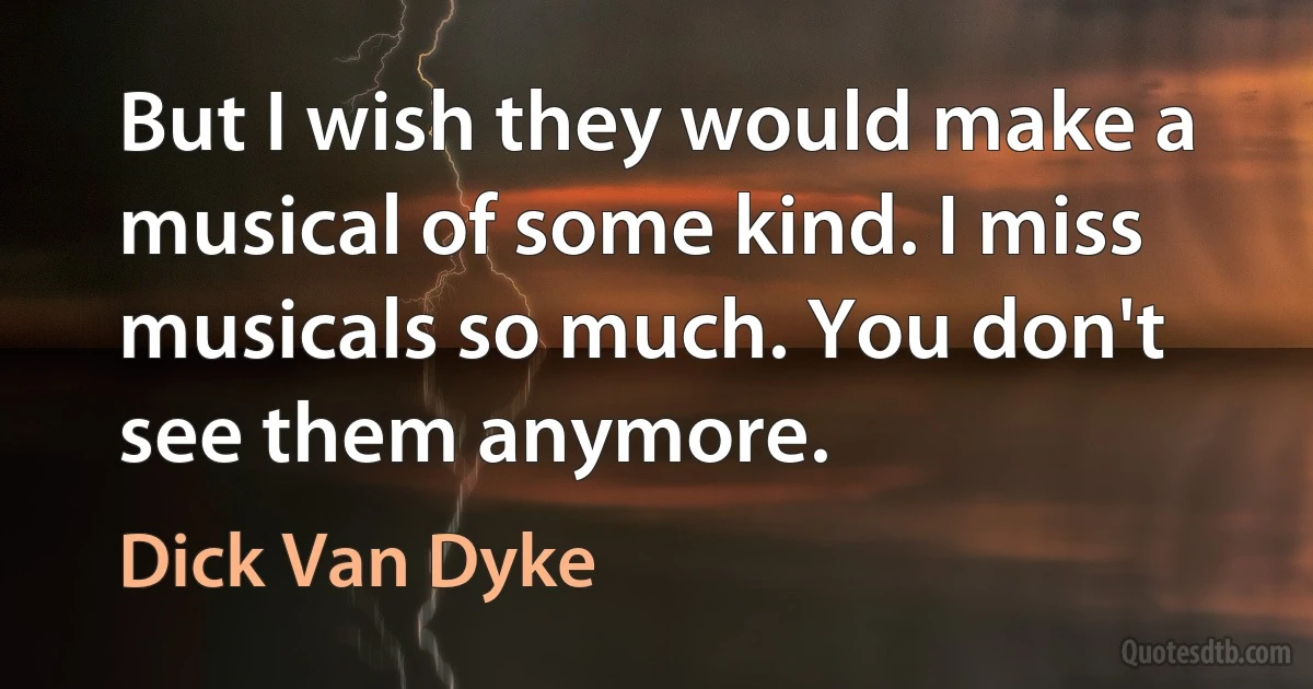 But I wish they would make a musical of some kind. I miss musicals so much. You don't see them anymore. (Dick Van Dyke)