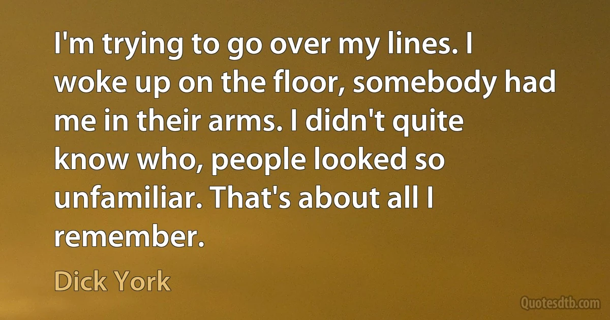 I'm trying to go over my lines. I woke up on the floor, somebody had me in their arms. I didn't quite know who, people looked so unfamiliar. That's about all I remember. (Dick York)