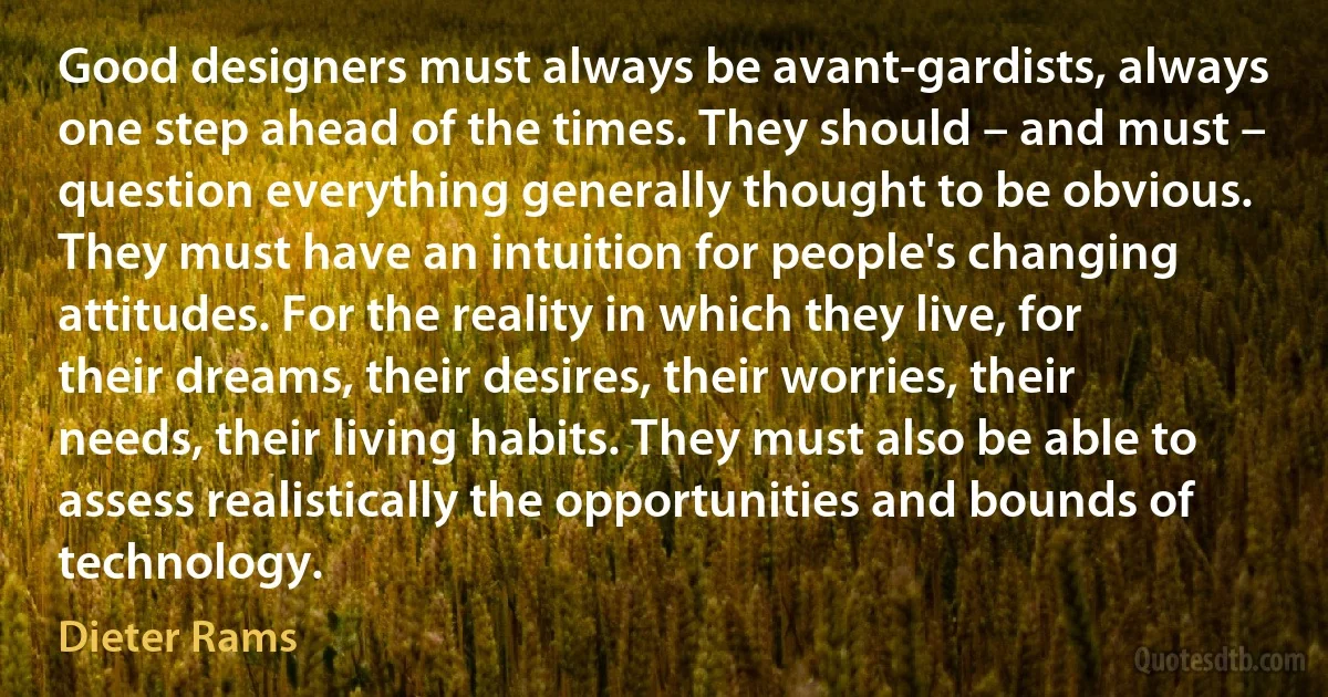 Good designers must always be avant-gardists, always one step ahead of the times. They should – and must – question everything generally thought to be obvious. They must have an intuition for people's changing attitudes. For the reality in which they live, for their dreams, their desires, their worries, their needs, their living habits. They must also be able to assess realistically the opportunities and bounds of technology. (Dieter Rams)