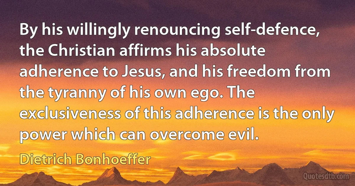 By his willingly renouncing self-defence, the Christian affirms his absolute adherence to Jesus, and his freedom from the tyranny of his own ego. The exclusiveness of this adherence is the only power which can overcome evil. (Dietrich Bonhoeffer)