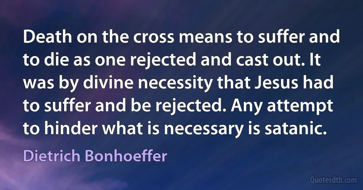 Death on the cross means to suffer and to die as one rejected and cast out. It was by divine necessity that Jesus had to suffer and be rejected. Any attempt to hinder what is necessary is satanic. (Dietrich Bonhoeffer)