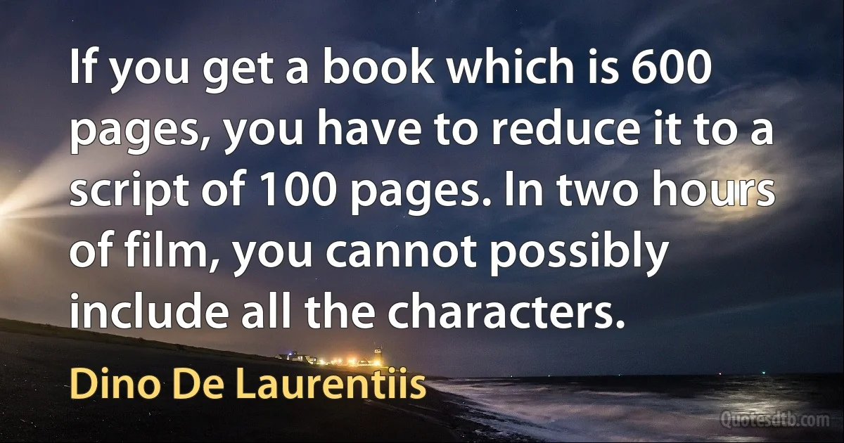 If you get a book which is 600 pages, you have to reduce it to a script of 100 pages. In two hours of film, you cannot possibly include all the characters. (Dino De Laurentiis)