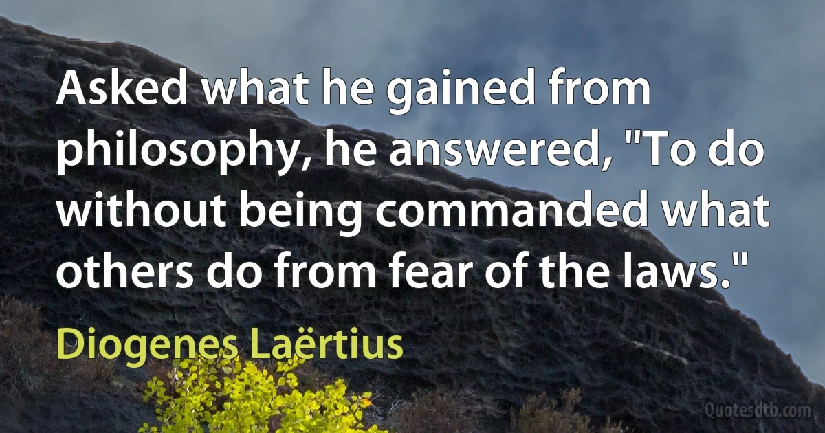 Asked what he gained from philosophy, he answered, "To do without being commanded what others do from fear of the laws." (Diogenes Laërtius)