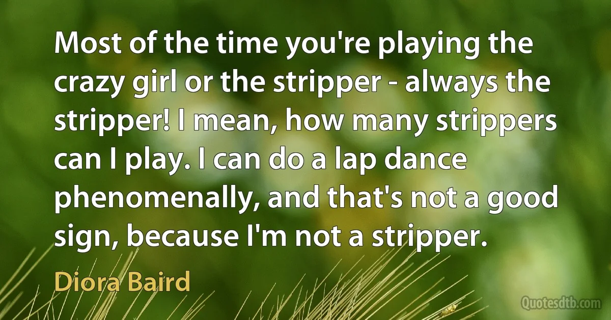 Most of the time you're playing the crazy girl or the stripper - always the stripper! I mean, how many strippers can I play. I can do a lap dance phenomenally, and that's not a good sign, because I'm not a stripper. (Diora Baird)